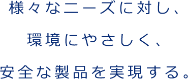 様々なニーズに対し、 環境にやさしく、 安全な製品を実現する。