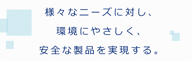 様々なニーズに対し、 環境にやさしく、 安全な製品を実現する。